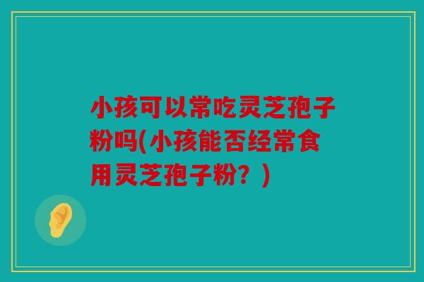 小孩可以常吃灵芝孢子粉吗(小孩能否经常食用灵芝孢子粉？)