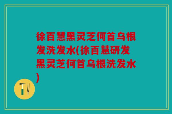 徐百慧黑灵芝何首乌根发洗发水(徐百慧研发黑灵芝何首乌根洗发水)