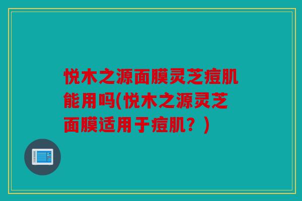 悦木之源面膜灵芝痘肌能用吗(悦木之源灵芝面膜适用于痘肌？)