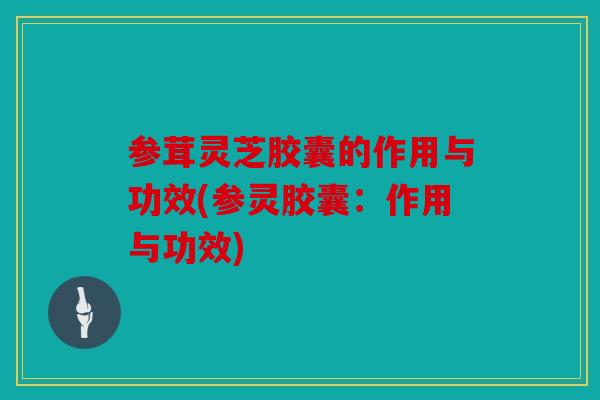 参茸灵芝胶囊的作用与功效(参灵胶囊：作用与功效)