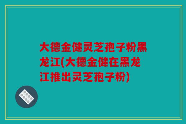 大德金健灵芝孢子粉黑龙江(大德金健在黑龙江推出灵芝孢子粉)