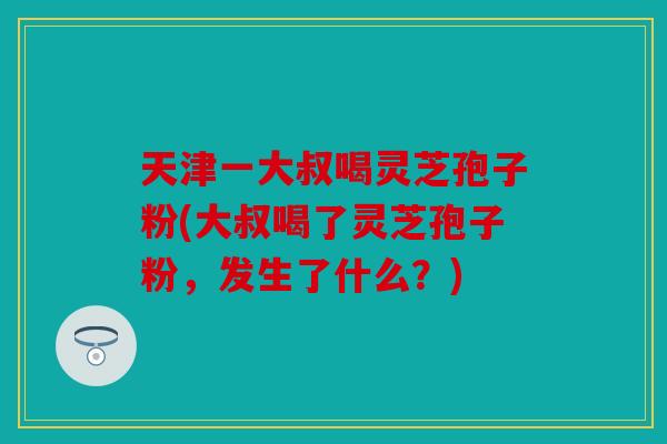 天津一大叔喝灵芝孢子粉(大叔喝了灵芝孢子粉，发生了什么？)