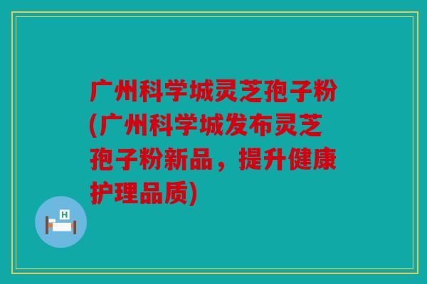 广州科学城灵芝孢子粉(广州科学城发布灵芝孢子粉新品，提升健康护理品质)
