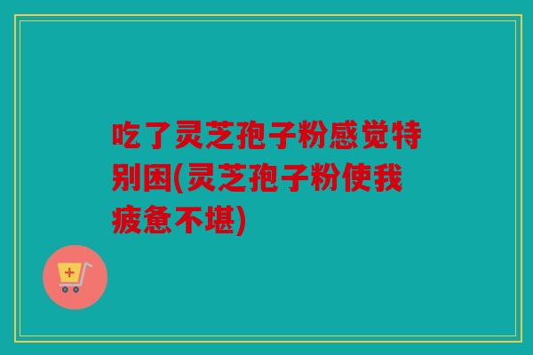 吃了灵芝孢子粉感觉特别困(灵芝孢子粉使我疲惫不堪)