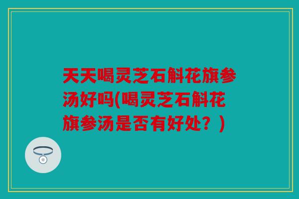 天天喝灵芝石斛花旗参汤好吗(喝灵芝石斛花旗参汤是否有好处？)