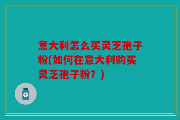 意大利怎么买灵芝孢子粉(如何在意大利购买灵芝孢子粉？)