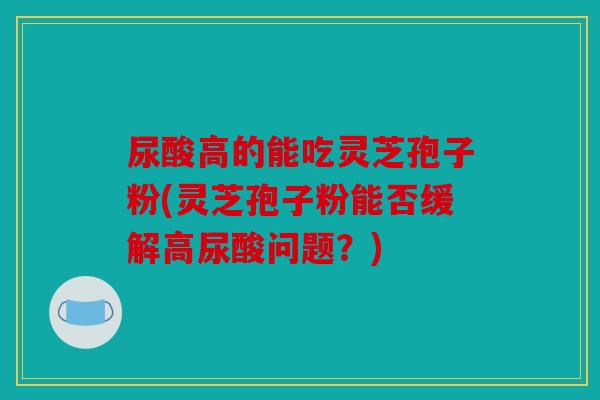 尿酸高的能吃灵芝孢子粉(灵芝孢子粉能否缓解高尿酸问题？)
