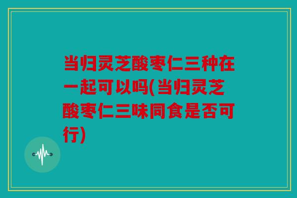 当归灵芝酸枣仁三种在一起可以吗(当归灵芝酸枣仁三味同食是否可行)