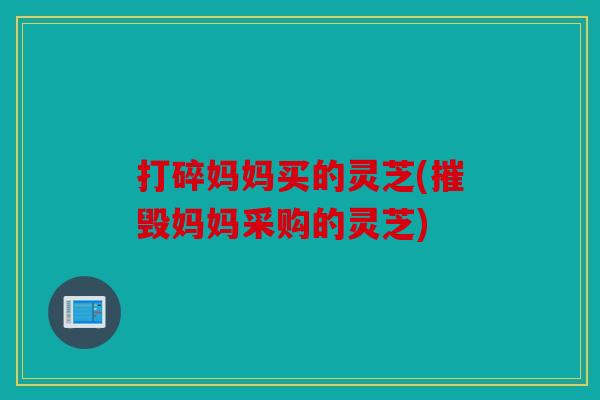 打碎妈妈买的灵芝(摧毁妈妈采购的灵芝)