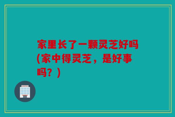 家里长了一颗灵芝好吗(家中得灵芝，是好事吗？)