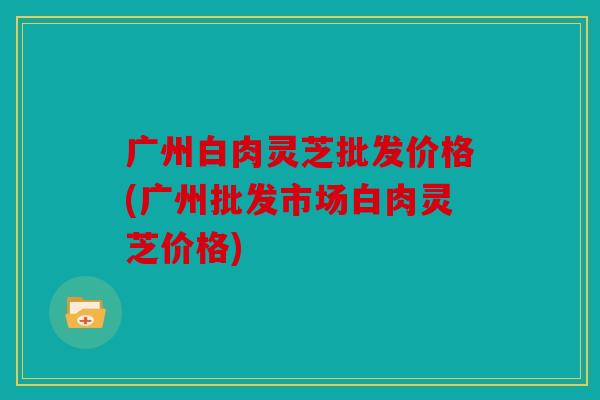 广州白肉灵芝批发价格(广州批发市场白肉灵芝价格)