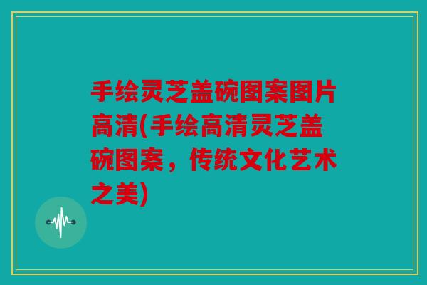 手绘灵芝盖碗图案图片高清(手绘高清灵芝盖碗图案，传统文化艺术之美)