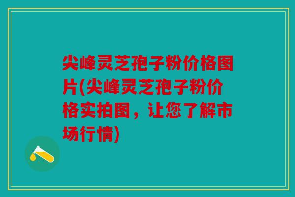 尖峰灵芝孢子粉价格图片(尖峰灵芝孢子粉价格实拍图，让您了解市场行情)