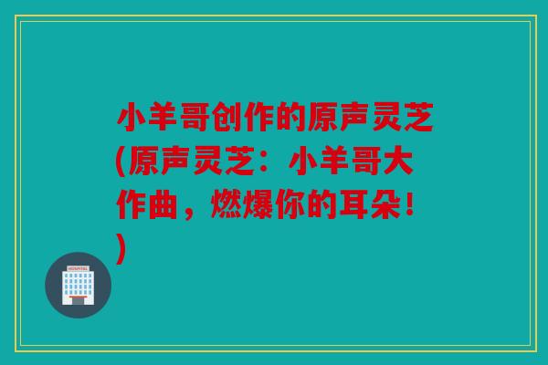小羊哥创作的原声灵芝(原声灵芝：小羊哥大作曲，燃爆你的耳朵！)