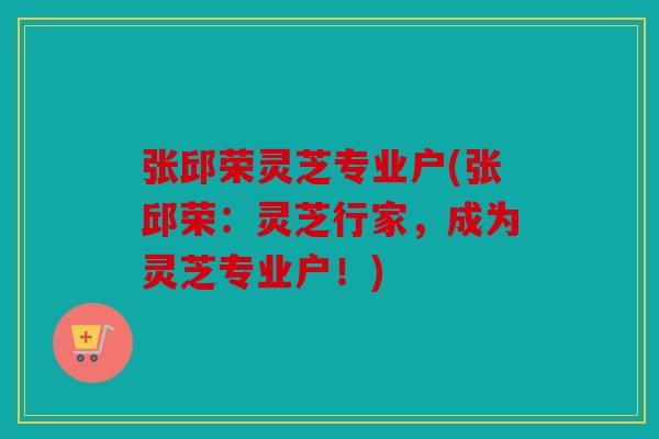 张邱荣灵芝专业户(张邱荣：灵芝行家，成为灵芝专业户！)