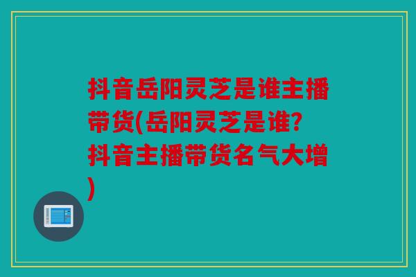 抖音岳阳灵芝是谁主播带货(岳阳灵芝是谁？抖音主播带货名气大增)