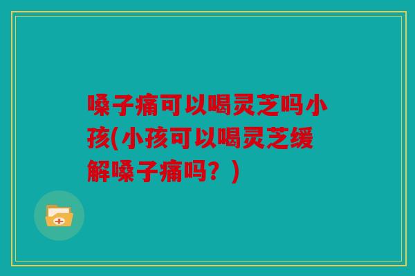 嗓子痛可以喝灵芝吗小孩(小孩可以喝灵芝缓解嗓子痛吗？)