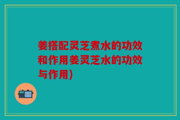 姜搭配灵芝煮水的功效和作用姜灵芝水的功效与作用)