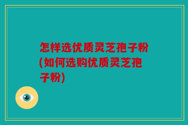 怎样选优质灵芝孢子粉(如何选购优质灵芝孢子粉)
