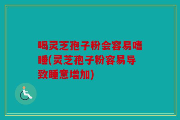 喝灵芝孢子粉会容易嗜睡(灵芝孢子粉容易导致睡意增加)