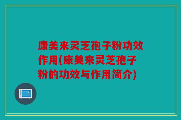 康美来灵芝孢子粉功效作用(康美来灵芝孢子粉的功效与作用简介)