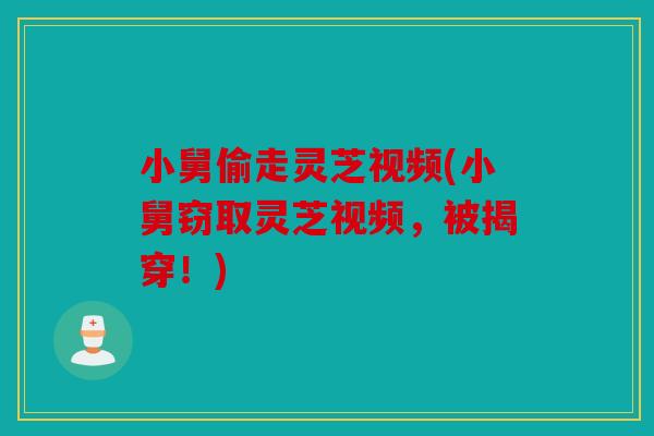 小舅偷走灵芝视频(小舅窃取灵芝视频，被揭穿！)