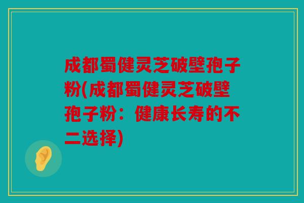 成都蜀健灵芝破壁孢子粉(成都蜀健灵芝破壁孢子粉：健康长寿的不二选择)
