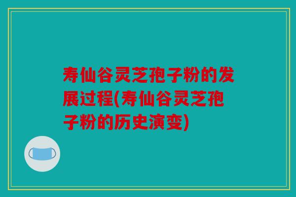 寿仙谷灵芝孢子粉的发展过程(寿仙谷灵芝孢子粉的历史演变)