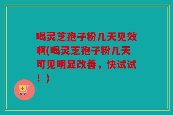 喝灵芝孢子粉几天见效啊(喝灵芝孢子粉几天可见明显改善，快试试！)