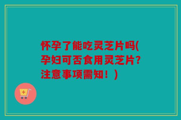 怀孕了能吃灵芝片吗(孕妇可否食用灵芝片？注意事项需知！)