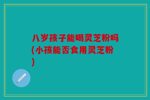 八岁孩子能喝灵芝粉吗(小孩能否食用灵芝粉)