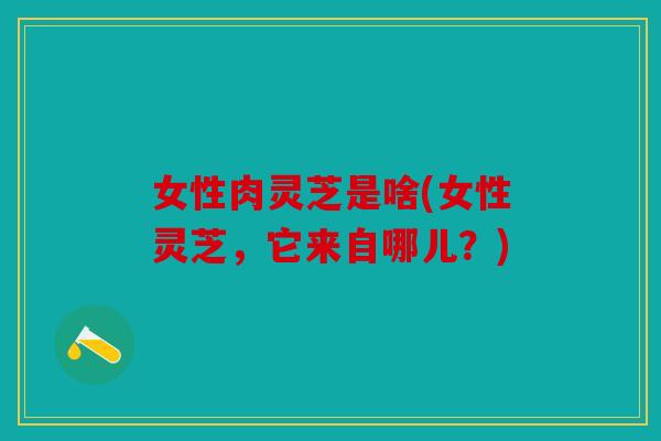女性肉灵芝是啥(女性灵芝，它来自哪儿？)