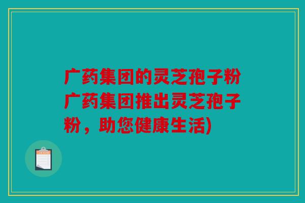 广药集团的灵芝孢子粉广药集团推出灵芝孢子粉，助您健康生活)