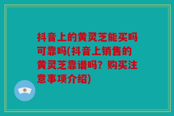 抖音上的黄灵芝能买吗可靠吗(抖音上销售的黄灵芝靠谱吗？购买注意事项介绍)