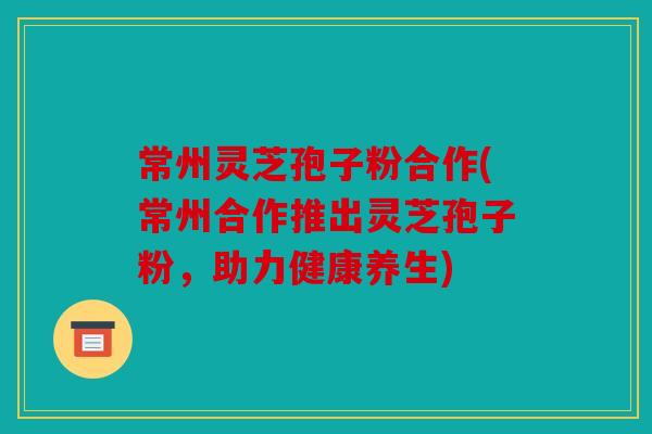 常州灵芝孢子粉合作(常州合作推出灵芝孢子粉，助力健康养生)