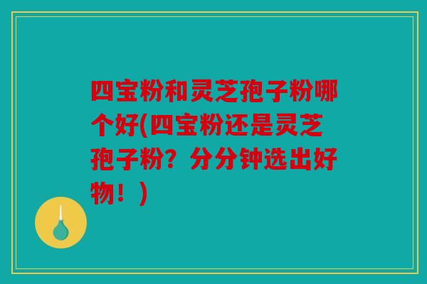 四宝粉和灵芝孢子粉哪个好(四宝粉还是灵芝孢子粉？分分钟选出好物！)