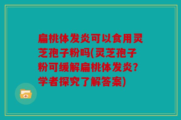 扁桃体发炎可以食用灵芝孢子粉吗(灵芝孢子粉可缓解扁桃体发炎？学者探究了解答案)