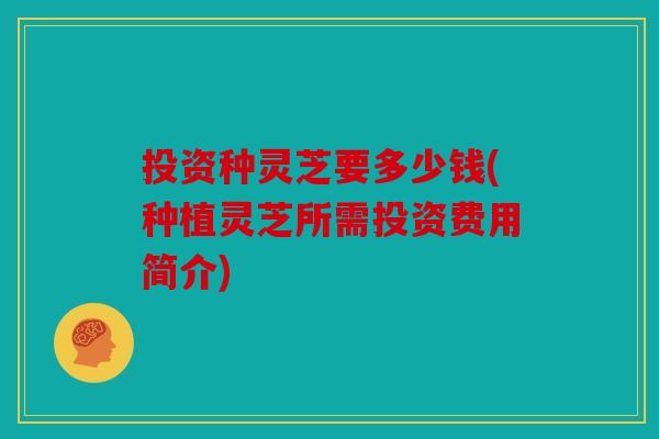 投资种灵芝要多少钱(种植灵芝所需投资费用简介)