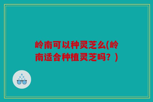 岭南可以种灵芝么(岭南适合种植灵芝吗？)
