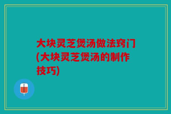 大块灵芝煲汤做法窍门(大块灵芝煲汤的制作技巧)