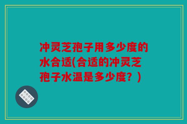 冲灵芝孢子用多少度的水合适(合适的冲灵芝孢子水温是多少度？)