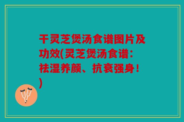 干灵芝煲汤食谱图片及功效(灵芝煲汤食谱：祛湿养颜、抗衰强身！)