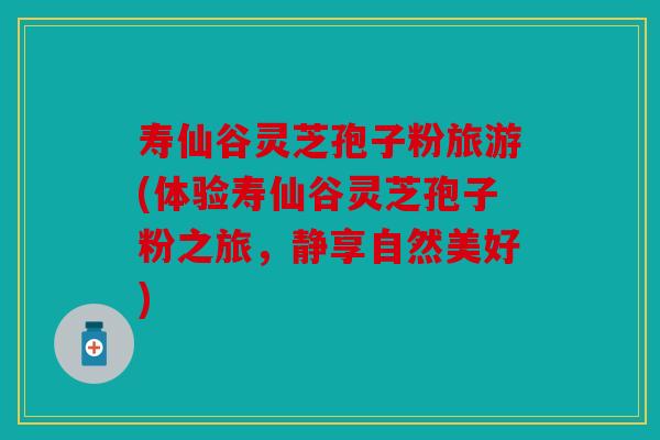 寿仙谷灵芝孢子粉旅游(体验寿仙谷灵芝孢子粉之旅，静享自然美好)