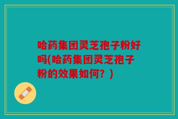 哈药集团灵芝孢子粉好吗(哈药集团灵芝孢子粉的效果如何？)