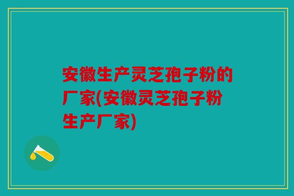 安徽生产灵芝孢子粉的厂家(安徽灵芝孢子粉生产厂家)
