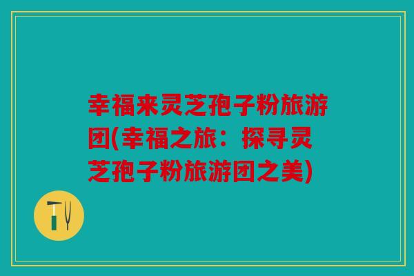 幸福来灵芝孢子粉旅游团(幸福之旅：探寻灵芝孢子粉旅游团之美)