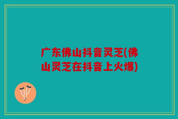广东佛山抖音灵芝(佛山灵芝在抖音上火爆)