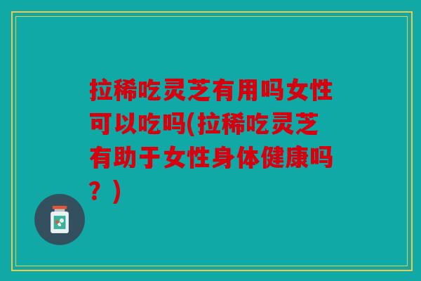 拉稀吃灵芝有用吗女性可以吃吗(拉稀吃灵芝有助于女性身体健康吗？)
