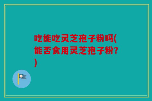 吃能吃灵芝孢子粉吗(能否食用灵芝孢子粉？)