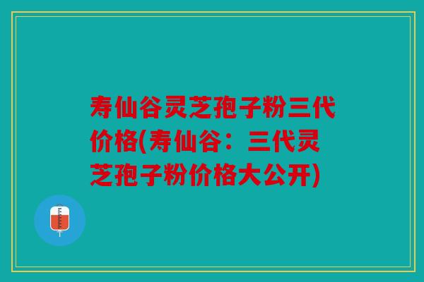 寿仙谷灵芝孢子粉三代价格(寿仙谷：三代灵芝孢子粉价格大公开)